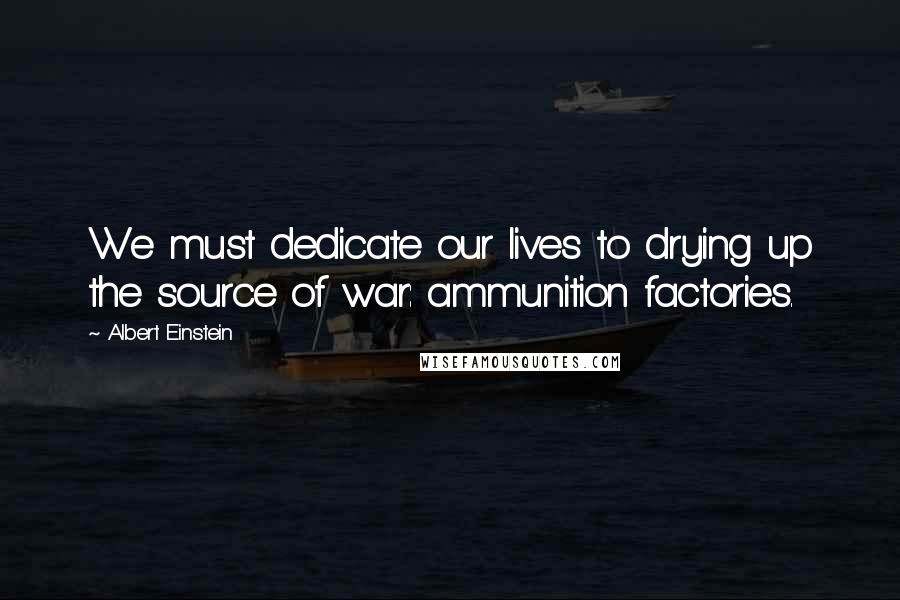 Albert Einstein Quotes: We must dedicate our lives to drying up the source of war: ammunition factories.