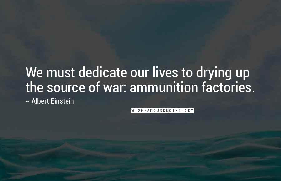 Albert Einstein Quotes: We must dedicate our lives to drying up the source of war: ammunition factories.