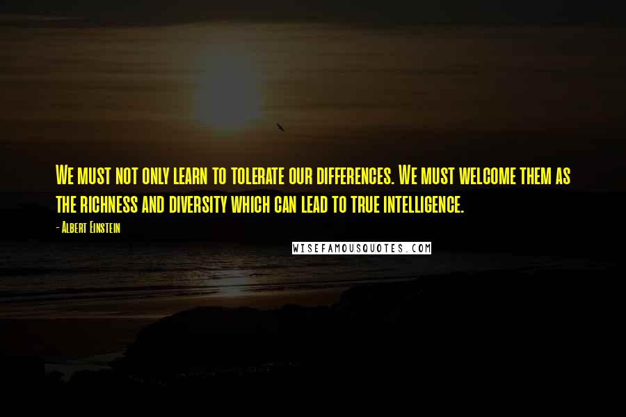 Albert Einstein Quotes: We must not only learn to tolerate our differences. We must welcome them as the richness and diversity which can lead to true intelligence.