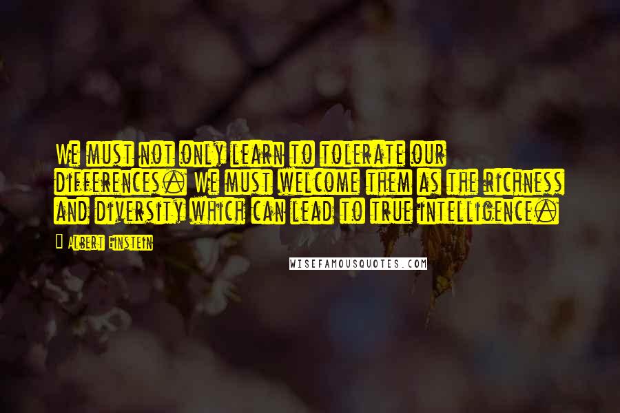 Albert Einstein Quotes: We must not only learn to tolerate our differences. We must welcome them as the richness and diversity which can lead to true intelligence.