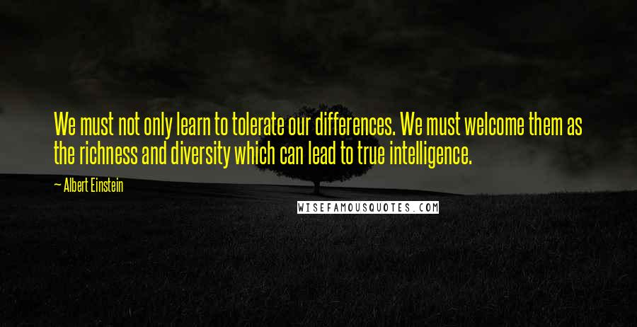 Albert Einstein Quotes: We must not only learn to tolerate our differences. We must welcome them as the richness and diversity which can lead to true intelligence.