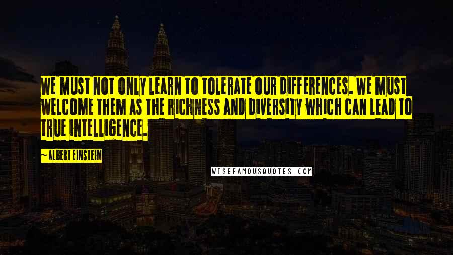 Albert Einstein Quotes: We must not only learn to tolerate our differences. We must welcome them as the richness and diversity which can lead to true intelligence.