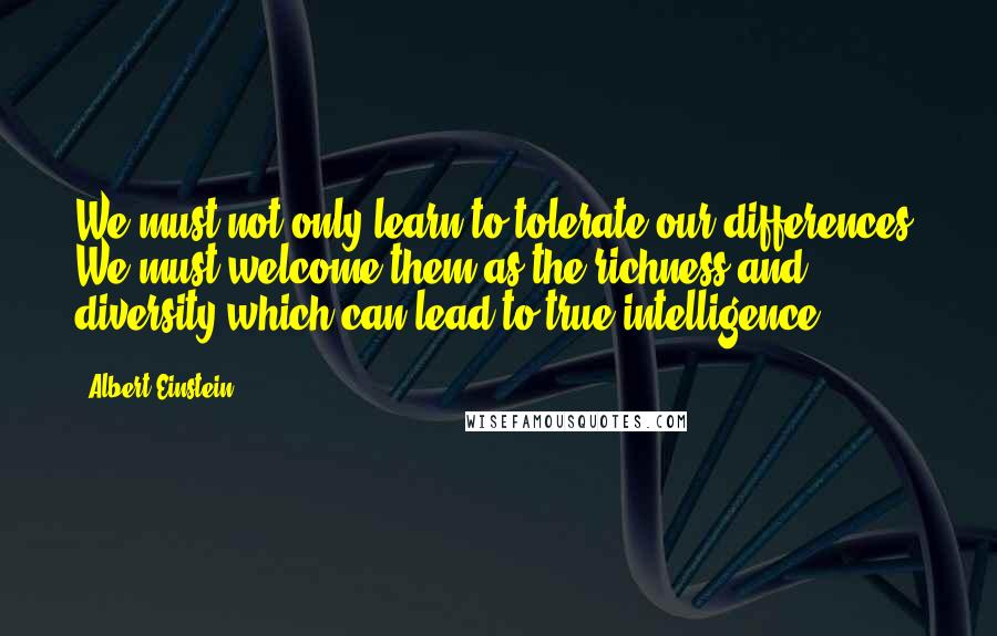 Albert Einstein Quotes: We must not only learn to tolerate our differences. We must welcome them as the richness and diversity which can lead to true intelligence.