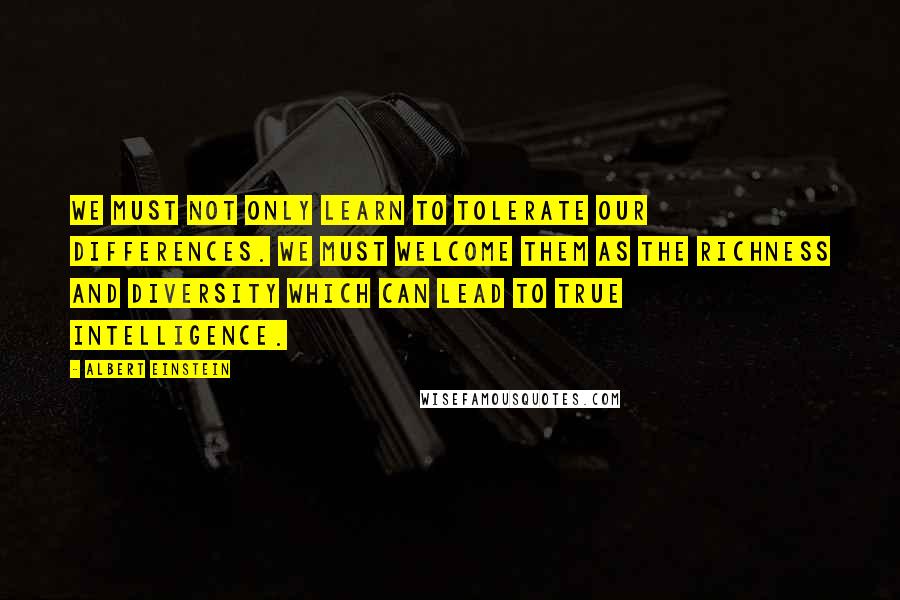 Albert Einstein Quotes: We must not only learn to tolerate our differences. We must welcome them as the richness and diversity which can lead to true intelligence.