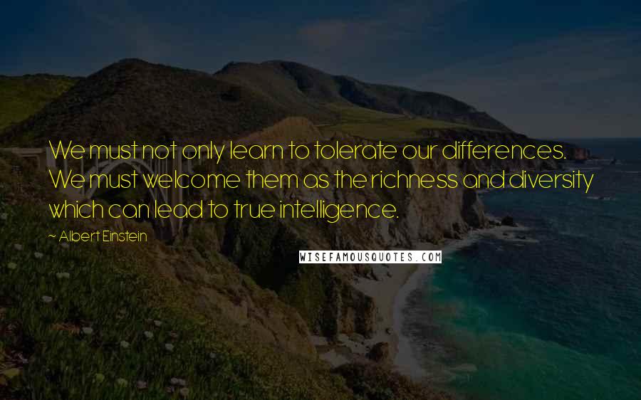 Albert Einstein Quotes: We must not only learn to tolerate our differences. We must welcome them as the richness and diversity which can lead to true intelligence.