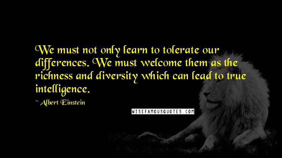 Albert Einstein Quotes: We must not only learn to tolerate our differences. We must welcome them as the richness and diversity which can lead to true intelligence.