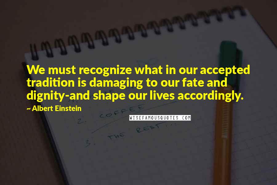 Albert Einstein Quotes: We must recognize what in our accepted tradition is damaging to our fate and dignity-and shape our lives accordingly.