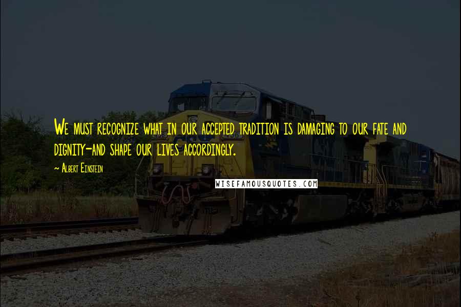 Albert Einstein Quotes: We must recognize what in our accepted tradition is damaging to our fate and dignity-and shape our lives accordingly.