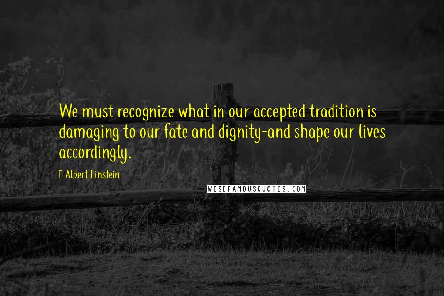 Albert Einstein Quotes: We must recognize what in our accepted tradition is damaging to our fate and dignity-and shape our lives accordingly.