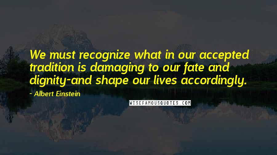 Albert Einstein Quotes: We must recognize what in our accepted tradition is damaging to our fate and dignity-and shape our lives accordingly.