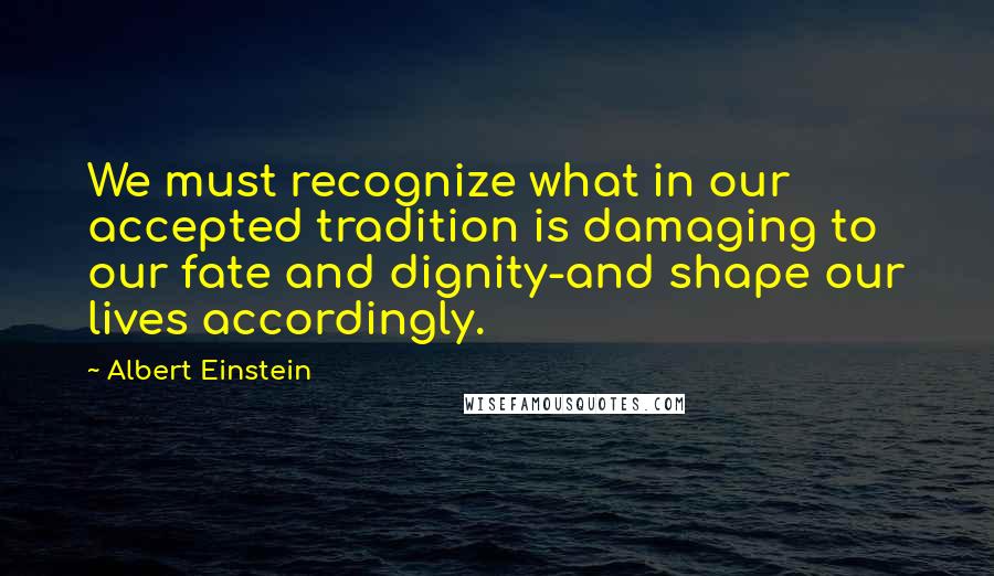 Albert Einstein Quotes: We must recognize what in our accepted tradition is damaging to our fate and dignity-and shape our lives accordingly.