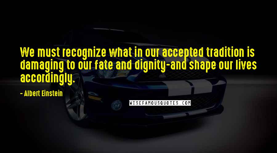 Albert Einstein Quotes: We must recognize what in our accepted tradition is damaging to our fate and dignity-and shape our lives accordingly.