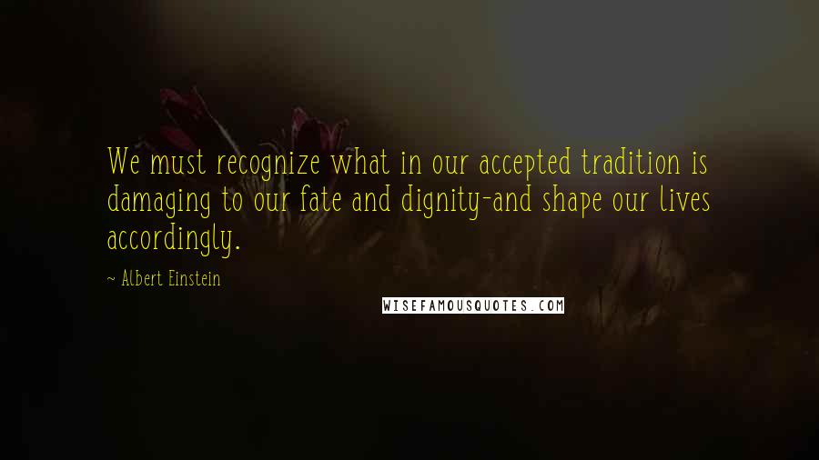 Albert Einstein Quotes: We must recognize what in our accepted tradition is damaging to our fate and dignity-and shape our lives accordingly.