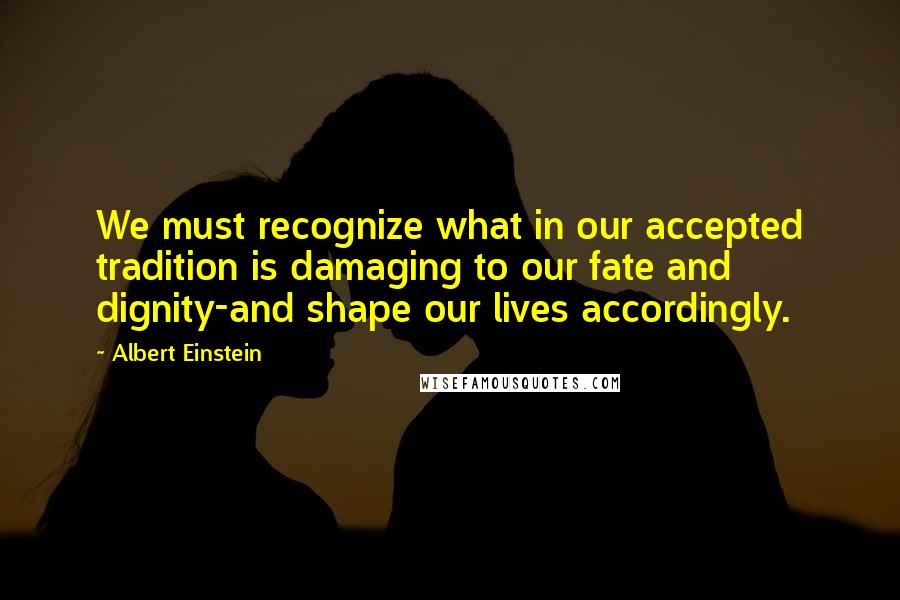 Albert Einstein Quotes: We must recognize what in our accepted tradition is damaging to our fate and dignity-and shape our lives accordingly.