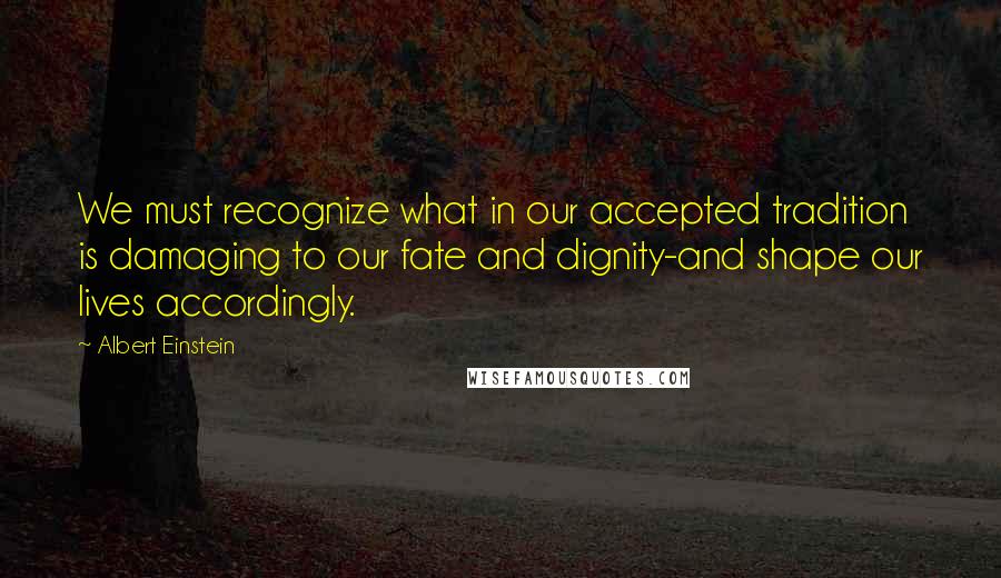 Albert Einstein Quotes: We must recognize what in our accepted tradition is damaging to our fate and dignity-and shape our lives accordingly.