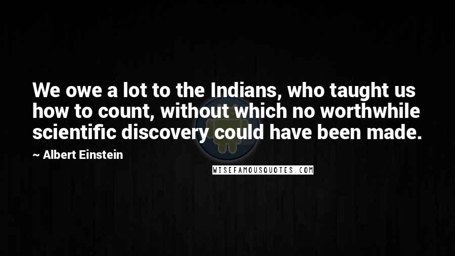 Albert Einstein Quotes: We owe a lot to the Indians, who taught us how to count, without which no worthwhile scientific discovery could have been made.