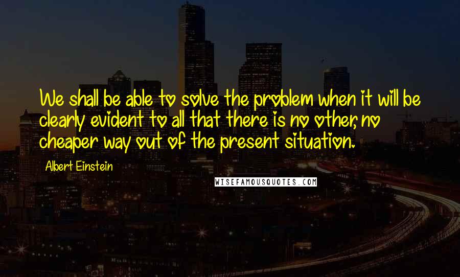 Albert Einstein Quotes: We shall be able to solve the problem when it will be clearly evident to all that there is no other, no cheaper way out of the present situation.