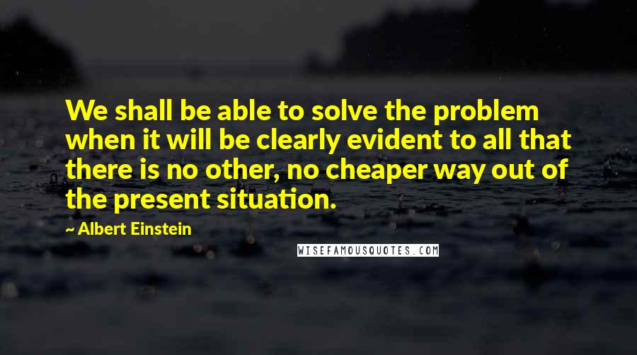 Albert Einstein Quotes: We shall be able to solve the problem when it will be clearly evident to all that there is no other, no cheaper way out of the present situation.