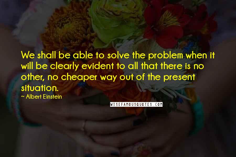 Albert Einstein Quotes: We shall be able to solve the problem when it will be clearly evident to all that there is no other, no cheaper way out of the present situation.