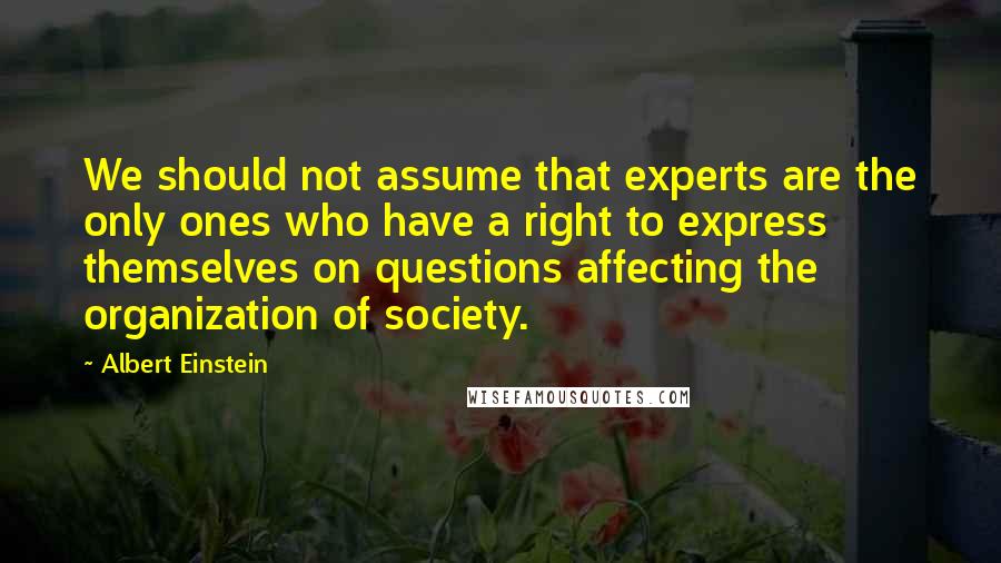 Albert Einstein Quotes: We should not assume that experts are the only ones who have a right to express themselves on questions affecting the organization of society.