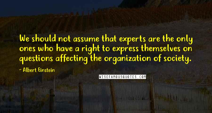 Albert Einstein Quotes: We should not assume that experts are the only ones who have a right to express themselves on questions affecting the organization of society.