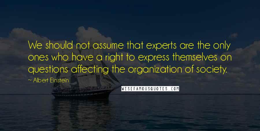 Albert Einstein Quotes: We should not assume that experts are the only ones who have a right to express themselves on questions affecting the organization of society.