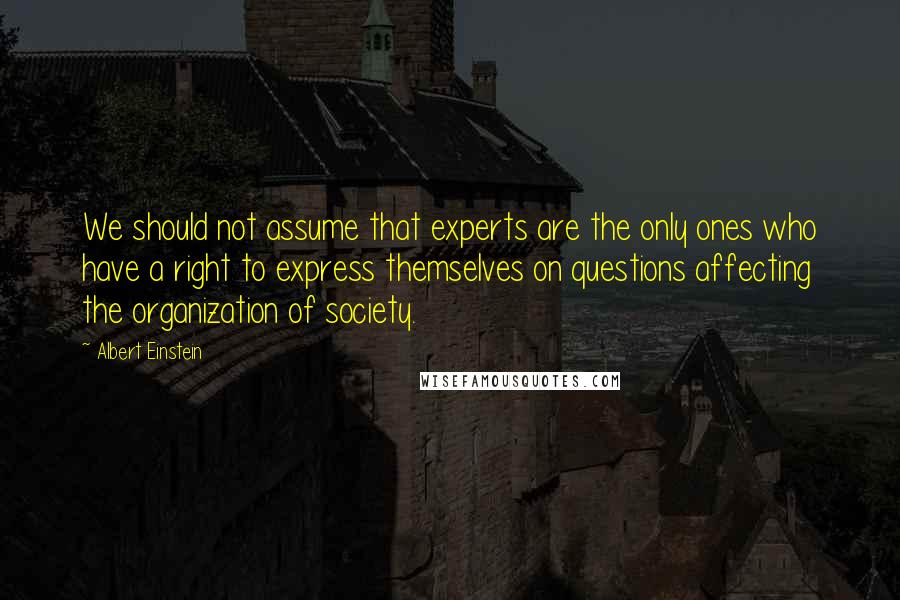 Albert Einstein Quotes: We should not assume that experts are the only ones who have a right to express themselves on questions affecting the organization of society.