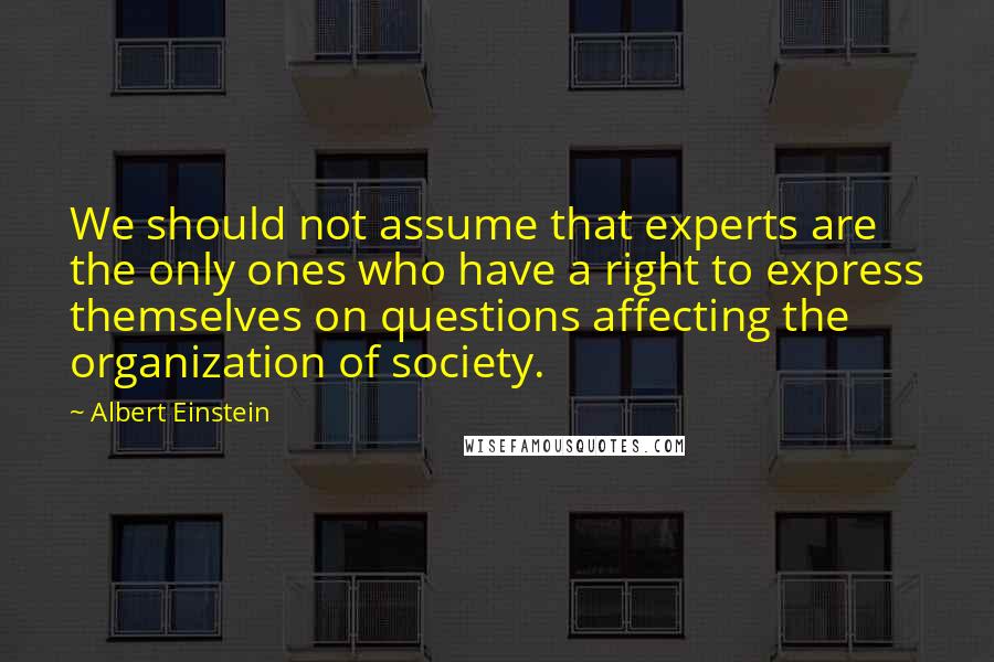 Albert Einstein Quotes: We should not assume that experts are the only ones who have a right to express themselves on questions affecting the organization of society.