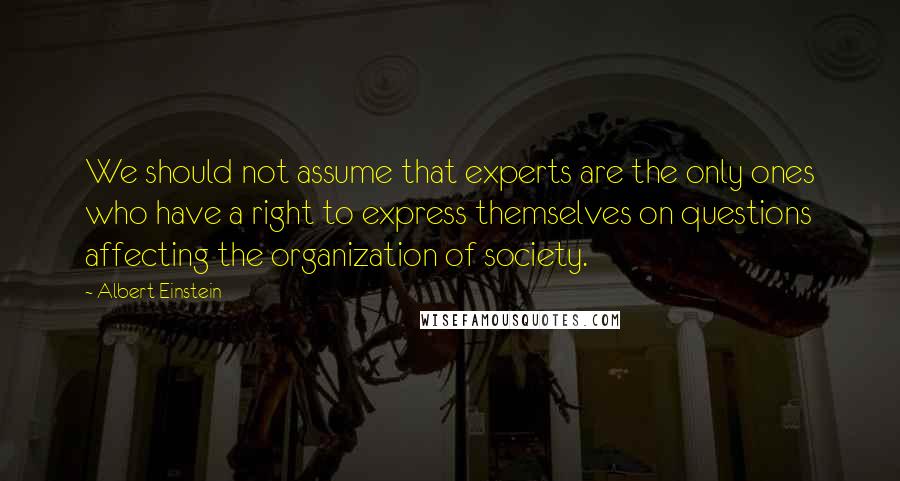 Albert Einstein Quotes: We should not assume that experts are the only ones who have a right to express themselves on questions affecting the organization of society.