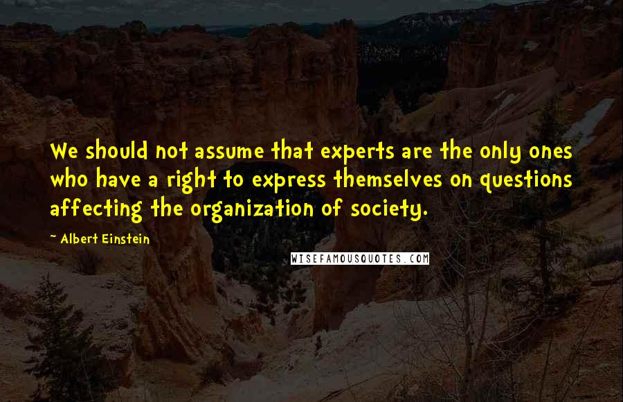 Albert Einstein Quotes: We should not assume that experts are the only ones who have a right to express themselves on questions affecting the organization of society.
