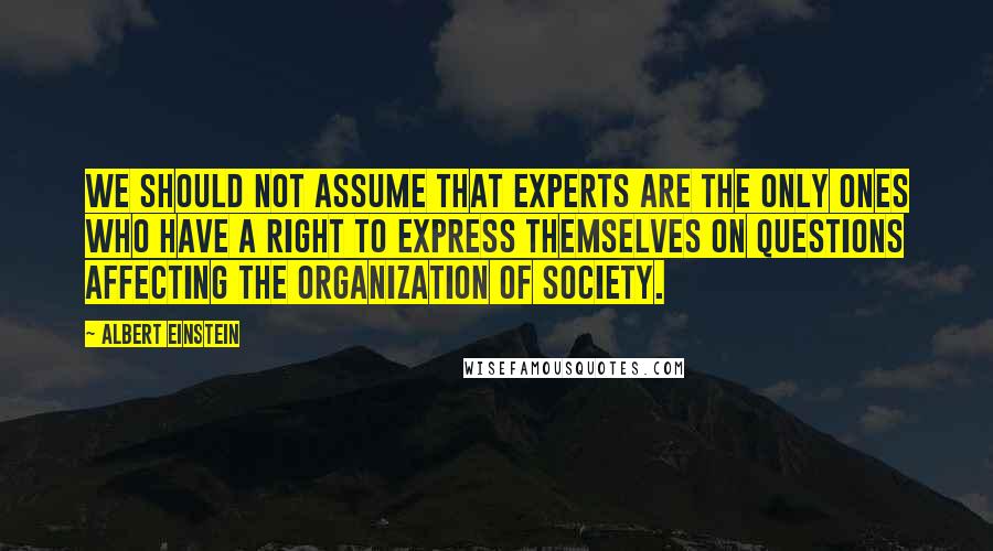 Albert Einstein Quotes: We should not assume that experts are the only ones who have a right to express themselves on questions affecting the organization of society.