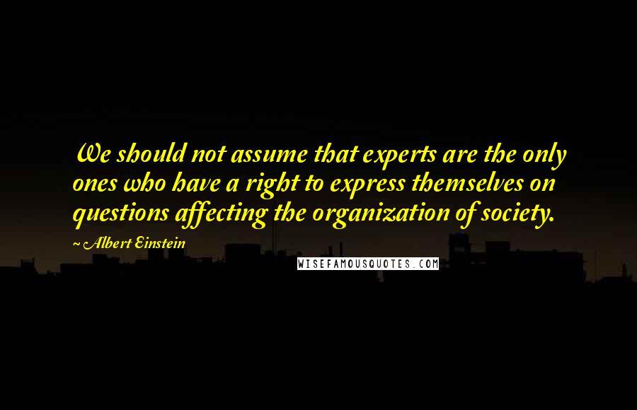 Albert Einstein Quotes: We should not assume that experts are the only ones who have a right to express themselves on questions affecting the organization of society.