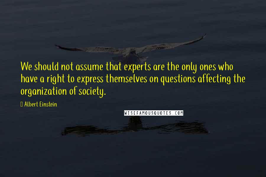 Albert Einstein Quotes: We should not assume that experts are the only ones who have a right to express themselves on questions affecting the organization of society.