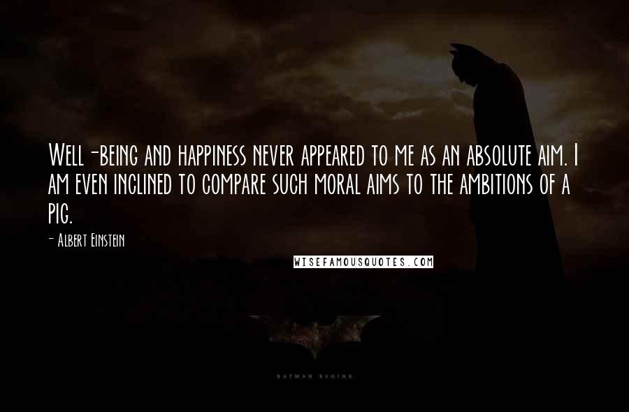 Albert Einstein Quotes: Well-being and happiness never appeared to me as an absolute aim. I am even inclined to compare such moral aims to the ambitions of a pig.