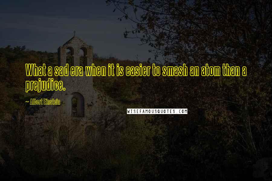 Albert Einstein Quotes: What a sad era when it is easier to smash an atom than a prejudice.