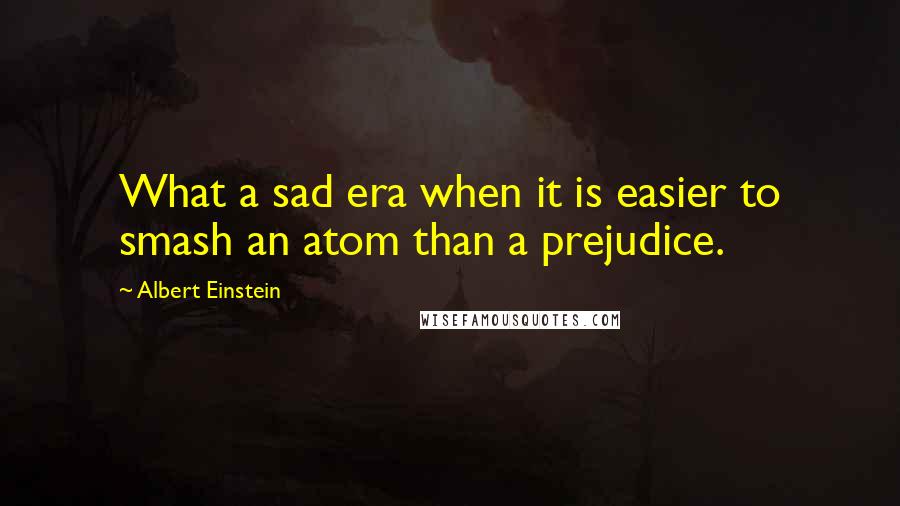 Albert Einstein Quotes: What a sad era when it is easier to smash an atom than a prejudice.
