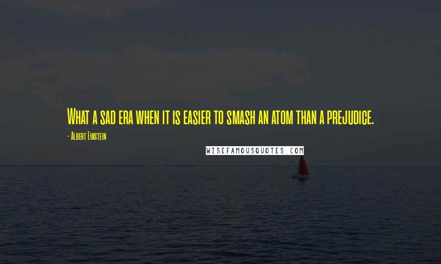 Albert Einstein Quotes: What a sad era when it is easier to smash an atom than a prejudice.