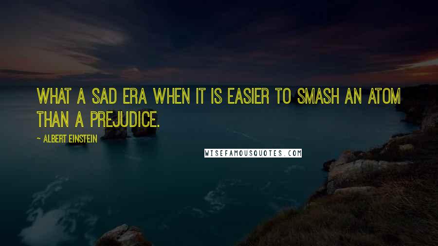Albert Einstein Quotes: What a sad era when it is easier to smash an atom than a prejudice.