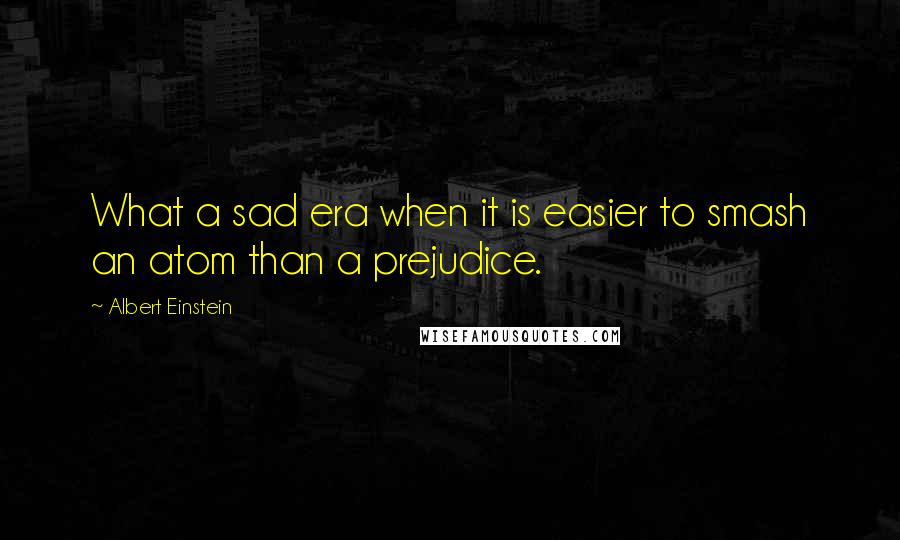 Albert Einstein Quotes: What a sad era when it is easier to smash an atom than a prejudice.