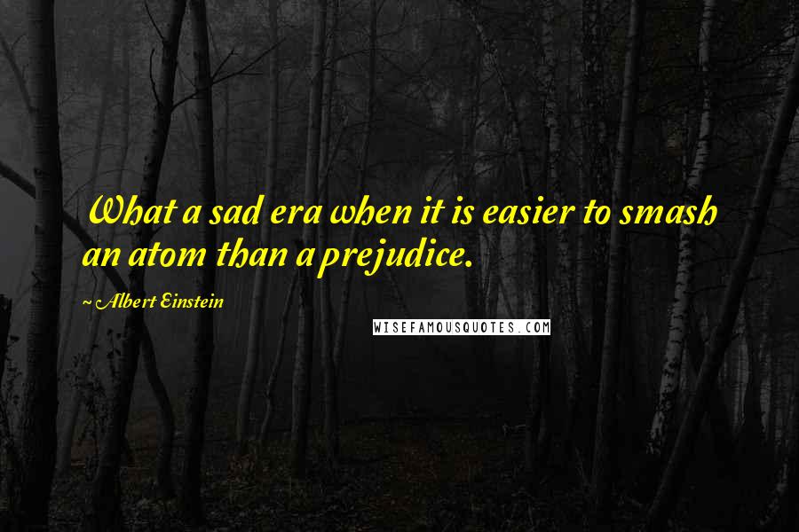 Albert Einstein Quotes: What a sad era when it is easier to smash an atom than a prejudice.