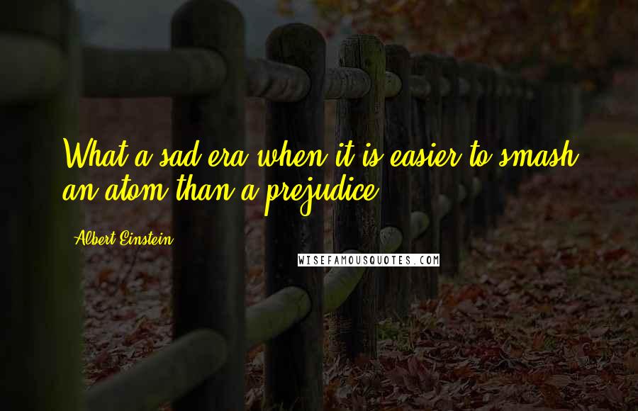 Albert Einstein Quotes: What a sad era when it is easier to smash an atom than a prejudice.