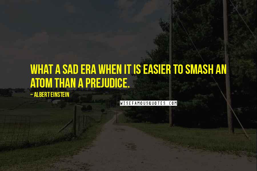 Albert Einstein Quotes: What a sad era when it is easier to smash an atom than a prejudice.