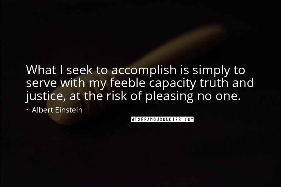 Albert Einstein Quotes: What I seek to accomplish is simply to serve with my feeble capacity truth and justice, at the risk of pleasing no one.