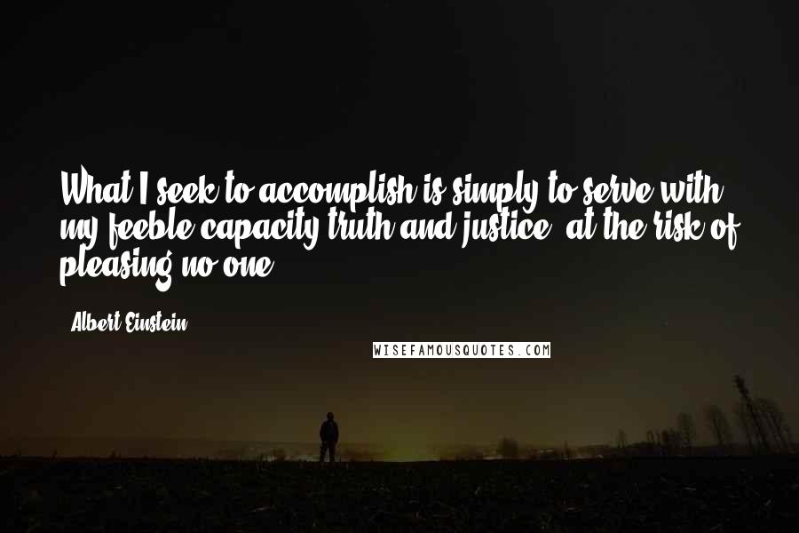 Albert Einstein Quotes: What I seek to accomplish is simply to serve with my feeble capacity truth and justice, at the risk of pleasing no one.
