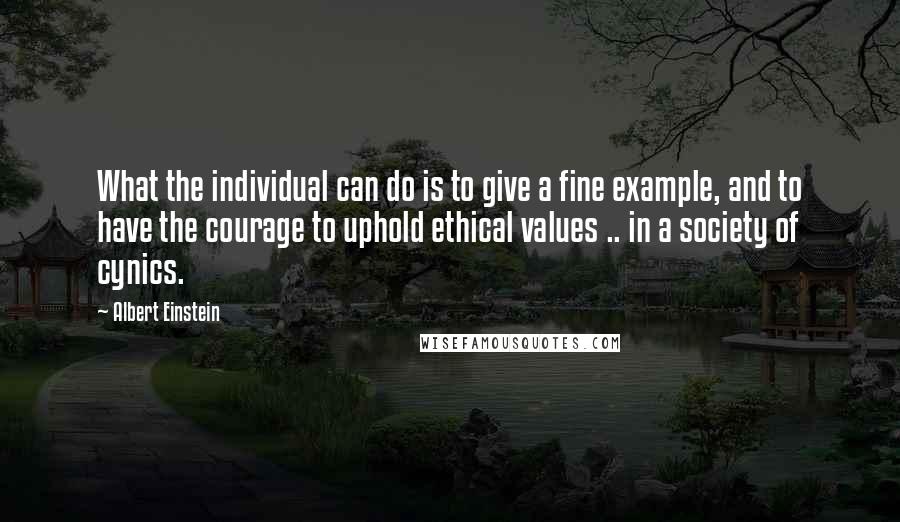 Albert Einstein Quotes: What the individual can do is to give a fine example, and to have the courage to uphold ethical values .. in a society of cynics.