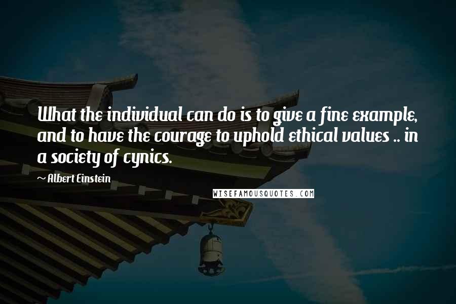 Albert Einstein Quotes: What the individual can do is to give a fine example, and to have the courage to uphold ethical values .. in a society of cynics.