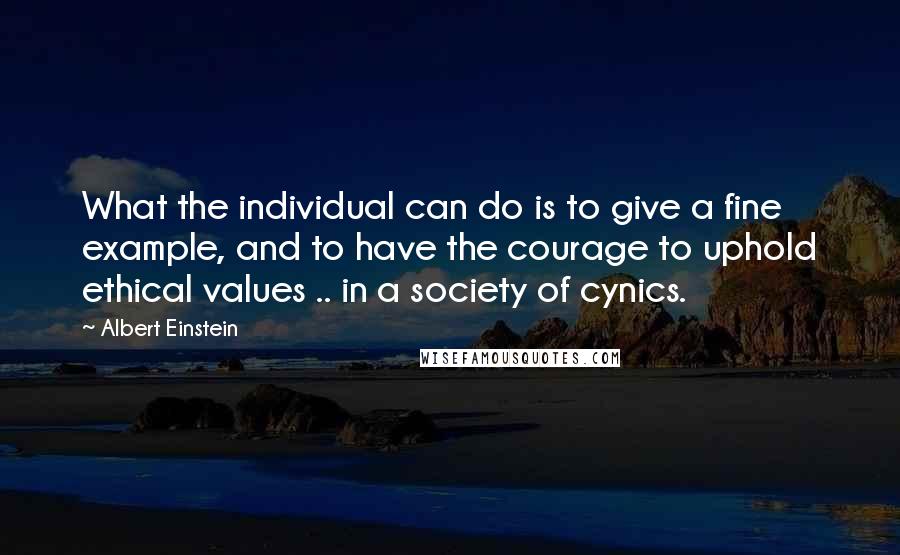 Albert Einstein Quotes: What the individual can do is to give a fine example, and to have the courage to uphold ethical values .. in a society of cynics.