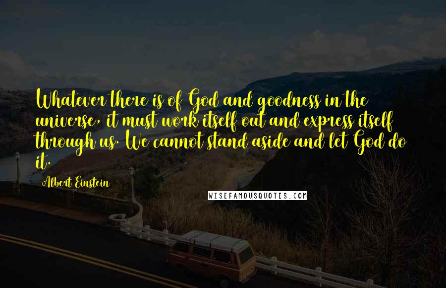 Albert Einstein Quotes: Whatever there is of God and goodness in the universe, it must work itself out and express itself through us. We cannot stand aside and let God do it.