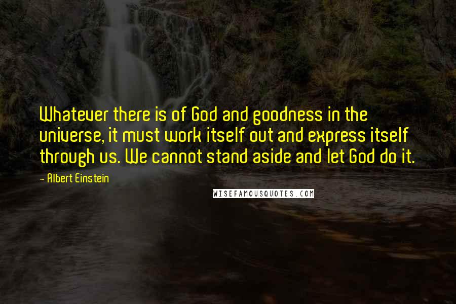 Albert Einstein Quotes: Whatever there is of God and goodness in the universe, it must work itself out and express itself through us. We cannot stand aside and let God do it.