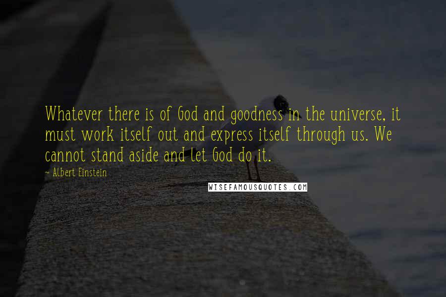 Albert Einstein Quotes: Whatever there is of God and goodness in the universe, it must work itself out and express itself through us. We cannot stand aside and let God do it.